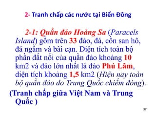 37
2- Tranh chấp các nước tại Biển Đông
2-1: Quần đảo Hoàng Sa (Paracels
Island) gồm trên 33 đảo, đá, cồn san hô,
đá ngầm và bãi cạn. Diện tích toàn bộ
phần đất nổi của quần đảo khoảng 10
km2 và đảo lớn nhất là đảo Phú Lâm,
diện tích khoảng 1,5 km2 (Hiện nay toàn
bộ quần đảo do Trung Quốc chiếm đóng).
(Tranh chấp giữa Việt Nam và Trung
Quốc )
 