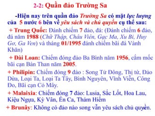 38
2-2: Quần đảo Trường Sa
-Hiện nay trên quần đảo Trường Sa có mặt lực lượng
của 5 nước 6 bên về yêu sách và chủ quyền cụ thể sau:
+ Trung Quốc: Đánh chiếm 7 đảo, đá: (Đánh chiếm 6 đảo,
đá năm 1988 (Chữ Thập, Châu Viên, Gạc Ma, Xu Bi, Huy
Gơ, Ga Ven) và tháng 01/1995 đánh chiếm bãi đá Vành
Khăn)
+ Đài Loan: Chiếm đóng đảo Ba Bình năm 1956, cắm mốc
bãi cạn Bàn Than năm 2005.
+ Philipin: Chiếm đóng 9 đảo : Song Tử Đông, Thị tứ, Đảo
Dừa, Loại Ta, Loại Ta Tây, Bình Nguyên, Vĩnh Viễn, Công
Đo, Bãi cạn Cỏ Mây.
+ Malaixia: Chiếm đóng 7 đảo: Lusia, Sắc Lốt, Hoa Lau,
Kiệu Ngựa, Kỳ Vân, Én Ca, Thám Hiểm
+ Brunây: Không có đảo nào song vẫn yêu sách chủ quyền.
 