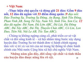 39
+ Việt Nam:
-Thực hiện chủ quyền và đóng giữ 21 đảo: Gồm 9 đảo
nổi, 12 đảo đá ngầm với 33 điểm đóng quân (9 đảo nổi:
Đảo Trường Sa, Trường Sa Đông, An Bang, Sinh Tồn Đông,
Phan Vinh AB, Song Tử Tây, Nam Yết, Sinh Tồn, Sơn Ca; 12
đảo đá ngầm: Đá Nam, Đá Lớn ABC, Đá Lát, Đá Đông
ABC, Đá Tây ABC, Đá Thị, Thuyền Chài ABC, Cô Lin, Len
Đao, Tiên Nữ, Núi Le AB, Tốc Tan ABC).
- Chúng ta không ngừng củng cố, phát triển cơ sở vật
chất và đời sống kinh tế – xã hội nhằm từng bước xây dựng
huyện đảo Trường Sa trở thành đơn vị hành chính ngang
tầm với vị trí và vai trò của nó trong hệ thống tổ chức hành
chính của Nhà̀ nước Cộng hòa xã hội chủ̉ nghĩa Việt Nam.
Những năm gần đây, đời sống vật chất và tinh thần
của huyện đảo được nâng lên rõ rệt.
 