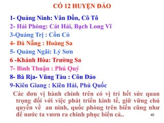 40
CÓ 12 HUYỆN ĐẢO
1- Quảng Ninh: Vân Đồn, Cô Tô
2- Hải Phòng: Cát Hải, Bạch Long Vĩ
3-Quảng Trị : Cồn Cỏ
4- Đà Nẵng : Hoàng Sa
5- Quảng Ngãi: Lý Sơn
6 -Khánh Hòa: Trường Sa
7- Bình Thuận : Phú Quý
8- Bà Rịa- Vũng Tàu : Côn Đảo
9-Kiên Giang : Kiên Hải, Phú Quốc
Các đơn vị hành chính trên có vị trí hết sức quan
trọng đối với việc phát triển kinh tế, giữ vững chủ
quyền về an ninh, quốc phòng trên biển cũng như
để nước ta vươn ra chinh phục biển cả..
 