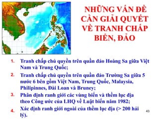 43
NHỮNG VẤN ĐỀ
CẦN GIẢI QUYẾT
VỀ TRANH CHẤP
BIỂN, ĐẢO
Tranh chấp chủ quyền trên quần đảo Hoàng Sa giữa Việt
Nam và Trung Quốc;
1.
Tranh chấp chủ quyền trên quần đảo Trường Sa giữa 5
nước 6 bên gồm Việt Nam, Trung Quốc, Malaysia,
Philipinnes, Đài Loan và Bruney;
2.
Phân định ranh giới các vùng biển và thềm lục địa
theo Công ước của LHQ về Luật biển năm 1982;
3.
Xác định ranh giới ngoài của thềm lục địa (> 200 hải
lý).
4.
 