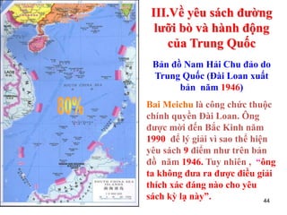 44
Bản đồ Nam Hải Chu đảo do
Trung Quốc (Đài Loan xuất
bản năm 1946)
Bai Meichu là công chức thuộc
chính quyền Đài Loan. Ông
được mời đến Bắc Kinh năm
1990 để lý giải vì sao thể hiện
yêu sách 9 điểm như trên bản
đồ năm 1946. Tuy nhiên , “ông
ta không đưa ra được điều giải
thích xác đáng nào cho yêu
sách kỳ lạ này”.
III.Về yêu sách đường
lưỡi bò và hành động
của Trung Quốc
 