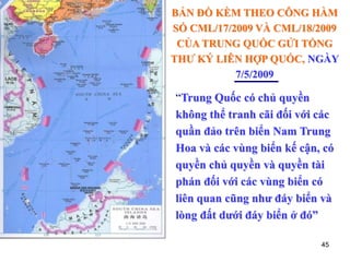 45
BẢN ĐỒ KÈM THEO CÔNG HÀM
SỐ CML/17/2009 VÀ CML/18/2009
CỦA TRUNG QUỐC GỬI TỔNG
THƯ KÝ LIÊN HỢP QUỐC, NGÀY
7/5/2009
“Trung Quốc có chủ quyền
không thể tranh cãi đối với các
quần đảo trên biển Nam Trung
Hoa và các vùng biển kế cận, có
quyền chủ quyền và quyền tài
phán đối với các vùng biển có
liên quan cũng như đáy biển và
lòng đất dưới đáy biển ở đó”
 