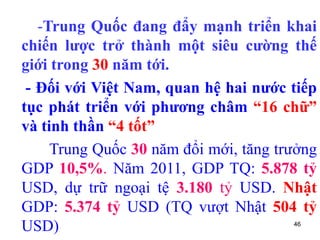 46
-Trung Quốc đang đẩy mạnh triển khai
chiến lược trở thành một siêu cường thế
giới trong 30 năm tới.
- Đối với Việt Nam, quan hệ hai nước tiếp
tục phát triển với phương châm “16 chữ”
và tinh thần “4 tốt”
Trung Quốc 30 năm đổi mới, tăng trưởng
GDP 10,5%. Năm 2011, GDP TQ: 5.878 tỷ
USD, dự trữ ngoại tệ 3.180 tỷ USD. Nhật
GDP: 5.374 tỷ USD (TQ vượt Nhật 504 tỷ
USD)
 