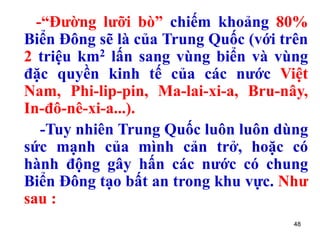 48
-“Đường lưỡi bò” chiếm khoảng 80%
Biển Đông sẽ là của Trung Quốc (với trên
2 triệu km2 lấn sang vùng biển và vùng
đặc quyền kinh tế của các nước Việt
Nam, Phi-lip-pin, Ma-lai-xi-a, Bru-nây,
In-đô-nê-xi-a...).
-Tuy nhiên Trung Quốc luôn luôn dùng
sức mạnh của mình cản trở, hoặc có
hành động gây hấn các nước có chung
Biển Đông tạo bất an trong khu vực. Như
sau :
 