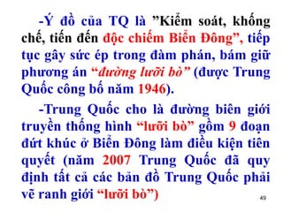 49
-Ý đồ của TQ là ”Kiểm soát, khống
chế, tiến đến độc chiếm Biển Đông”, tiếp
tục gây sức ép trong đàm phán, bám giữ
phương án “đường lưỡi bò” (được Trung
Quốc công bố năm 1946).
-Trung Quốc cho là đường biên giới
truyền thống hình “lưỡi bò” gồm 9 đoạn
đứt khúc ở Biển Đông làm điều kiện tiên
quyết (năm 2007 Trung Quốc đã quy
định tất cả các bản đồ Trung Quốc phải
vẽ ranh giới “lưỡi bò”)
 