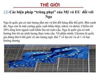 THẾ GIỚI
(2) Các biện pháp “trừng phạt” của Mỹ và EU đối với
Nga
Nga là quốc gia có sản lượng dầu mỏ và khí đốt hàng đầu thế giới. Bên cạnh
đó, Nga còn là một cường quốc xuất khẩu thép, niken và nhôm. Chiếm tới
20% tổng kim ngạch xuất khẩu lúa mì toàn cầu, Nga là quốc gia có ảnh
hưởng lớn tới an ninh lương thực toàn cầu. Về phần mình, Ukraine là quốc
gia đứng thứ 6 thế giới về sản lượng ngô, thứ 7 về lúa mì và số 1 về hạt
hướng dương
 