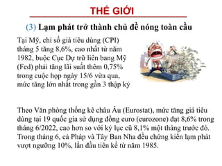 THẾ GIỚI
(3) Lạm phát trở thành chủ đề nóng toàn cầu
Tại Mỹ, chỉ số giá tiêu dùng (CPI)
tháng 5 tăng 8,6%, cao nhất từ năm
1982, buộc Cục Dự trữ liên bang Mỹ
(Fed) phải tăng lãi suất thêm 0,75%
trong cuộc họp ngày 15/6 vừa qua,
mức tăng lớn nhất trong gần 3 thập kỷ
Theo Văn phòng thống kê châu Âu (Eurostat), mức tăng giá tiêu
dùng tại 19 quốc gia sử dụng đồng euro (eurozone) đạt 8,6% trong
tháng 6/2022, cao hơn so với kỷ lục cũ 8,1% một tháng trước đó.
Trong tháng 6, cả Pháp và Tây Ban Nha đều chứng kiến lạm phát
vượt ngưỡng 10%, lần đầu tiên kể từ năm 1985.
 