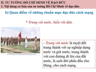 II. TƯ TƯỞNG HỒ CHÍ MINH VỀ ĐẠO ĐỨC
1. Nội dung cơ bản của tư tưởng Hồ Chí Minh về đạo đức
b) Quan điểm về những chuẩn mực đạo đức cách mạng
* Trung với nước, hiếu với dân.
- Trung với nước là tuyệt đối
trung thành với sự nghiệp dựng
nước và giữ nước, trung thành
với con đường đi lên của đất
nước, là suốt đời phấn đấu cho
Đảng, cho cách mạng.
 