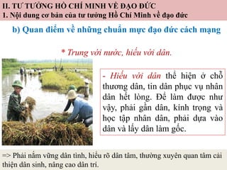 II. TƯ TƯỞNG HỒ CHÍ MINH VỀ ĐẠO ĐỨC
1. Nội dung cơ bản của tư tưởng Hồ Chí Minh về đạo đức
b) Quan điểm về những chuẩn mực đạo đức cách mạng
* Trung với nước, hiếu với dân.
- Hiếu với dân thể hiện ở chỗ
thương dân, tin dân phục vụ nhân
dân hết lòng. Để làm được như
vậy, phải gần dân, kính trọng và
học tập nhân dân, phải dựa vào
dân và lấy dân làm gốc.
=> Phải nắm vững dân tình, hiểu rõ dân tâm, thường xuyên quan tâm cải
thiện dân sinh, nâng cao dân trí.
 