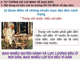 II. TƯ TƯỞNG HỒ CHÍ MINH VỀ ĐẠO ĐỨC
1. Nội dung cơ bản của tư tưởng Hồ Chí Minh về đạo đức
b) Quan điểm về những chuẩn mực đạo đức cách
mạng
* Trung với nước, hiếu với dân.
- Trung với nước phải gắn liền
hiếu với dân. Vì nước là nước
của dân, còn dân lại là chủ
nhân của nước;
 