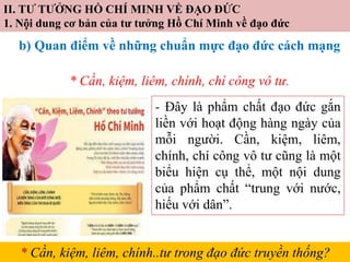 II. TƯ TƯỞNG HỒ CHÍ MINH VỀ ĐẠO ĐỨC
1. Nội dung cơ bản của tư tưởng Hồ Chí Minh về đạo đức
b) Quan điểm về những chuẩn mực đạo đức cách mạng
* Cần, kiệm, liêm, chính, chí công vô tư.
- Đây là phẩm chất đạo đức gắn
liền với hoạt động hàng ngày của
mỗi người. Cần, kiệm, liêm,
chính, chí công vô tư cũng là một
biểu hiện cụ thể, một nội dung
của phẩm chất “trung với nước,
hiếu với dân”.
* Cần, kiệm, liêm, chính..tư trong đạo đức truyền thống?
 