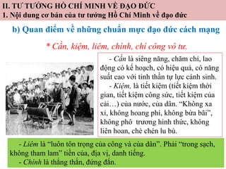 II. TƯ TƯỞNG HỒ CHÍ MINH VỀ ĐẠO ĐỨC
1. Nội dung cơ bản của tư tưởng Hồ Chí Minh về đạo đức
b) Quan điểm về những chuẩn mực đạo đức cách mạng
* Cần, kiệm, liêm, chính, chí công vô tư.
- Cần là siêng năng, chăm chỉ, lao
động có kế hoạch, có hiệu quả, có năng
suất cao với tinh thần tự lực cánh sinh.
- Kiệm, là tiết kiệm (tiết kiệm thời
gian, tiết kiệm công sức, tiết kiệm của
cải…) của nước, của dân. “Không xa
xỉ, không hoang phí, không bừa bãi”,
không phô trương hình thức, không
liên hoan, chè chén lu bù.
- Liêm là “luôn tôn trọng của công và của dân”. Phải “trong sạch,
không tham lam” tiền của, địa vị, danh tiếng.
- Chính là thẳng thắn, đứng đắn.
 