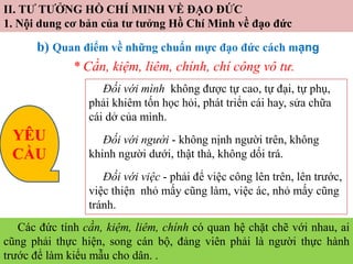 II. TƯ TƯỞNG HỒ CHÍ MINH VỀ ĐẠO ĐỨC
1. Nội dung cơ bản của tư tưởng Hồ Chí Minh về đạo đức
b) Quan điểm về những chuẩn mực đạo đức cách mạng
* Cần, kiệm, liêm, chính, chí công vô tư.
Đối với mình không được tự cao, tự đại, tự phụ,
phải khiêm tốn học hỏi, phát triển cái hay, sửa chữa
cái dở của mình.
Đối với người - không nịnh người trên, không
khinh người dưới, thật thà, không dối trá.
Đối với việc - phải để việc công lên trên, lên trước,
việc thiện nhỏ mấy cũng làm, việc ác, nhỏ mấy cũng
tránh.
Các đức tính cần, kiệm, liêm, chính có quan hệ chặt chẽ với nhau, ai
cũng phải thực hiện, song cán bộ, đảng viên phải là người thực hành
trước để làm kiểu mẫu cho dân. .
YÊU
CẦU
 