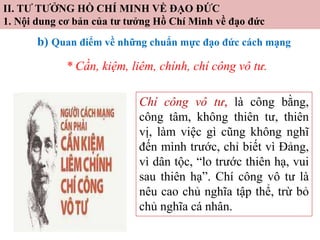 II. TƯ TƯỞNG HỒ CHÍ MINH VỀ ĐẠO ĐỨC
1. Nội dung cơ bản của tư tưởng Hồ Chí Minh về đạo đức
b) Quan điểm về những chuẩn mực đạo đức cách mạng
* Cần, kiệm, liêm, chính, chí công vô tư.
Chí công vô tư, là công bằng,
công tâm, không thiên tư, thiên
vị, làm việc gì cũng không nghĩ
đến mình trước, chỉ biết vì Đảng,
vì dân tộc, “lo trước thiên hạ, vui
sau thiên hạ”. Chí công vô tư là
nêu cao chủ nghĩa tập thể, trừ bỏ
chủ nghĩa cá nhân.
 