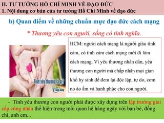 II. TƯ TƯỞNG HỒ CHÍ MINH VỀ ĐẠO ĐỨC
1. Nội dung cơ bản của tư tưởng Hồ Chí Minh về đạo đức
b) Quan điểm về những chuẩn mực đạo đức cách mạng
* Thương yêu con người, sống có tình nghĩa.
HCM: người cách mạng là người giàu tình
cảm, có tình cảm cách mạng mới đi làm
cách mạng. Vì yêu thương nhân dân, yêu
thương con người mà chấp nhận mọi gian
khổ hy sinh để đem lại độc lập, tự do, cơm
no áo ấm và hạnh phúc cho con người.
- Tình yêu thương con người phải được xây dựng trên lập trường giai
cấp công nhân thể hiện trong mối quan hệ hàng ngày với bạn bè, đồng
chí, anh em...
 