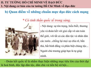 II. TƯ TƯỞNG HỒ CHÍ MINH VỀ ĐẠO ĐỨC
1. Nội dung cơ bản của tư tưởng Hồ Chí Minh về đạo đức
b) Quan điểm về những chuẩn mực đạo đức cách mạng
* Có tinh thần quốc tế trong sáng.
- Nội dung: sự tôn trọng, hiểu biết, thương
yêu và đoàn kết với giai cấp vô sản toàn
thế giới, với tất cả các dân tộc và nhân dân
các nước...chống lại mọi sự chia rẽ, hằn
thù, bất bình đẳng và phân biệt chủng tộc...
Người chủ trương giúp bạn là tự giúp
mình.
- Đoàn kết quốc tế là nhằm thực hiện những mục tiêu lớn của thời đại
là hoà bình, độc lập dân tộc, dân chủ và tiến bộ xã hội...
 