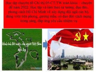 Học tập chuyên đề Chỉ thị 05-CT/TW toàn khóa – chuyên
đề năm 2022: Học tập và làm theo tư tưởng, đạo đức,
phong cách Hồ Chí Minh về xây dựng đội ngũ cán bộ,
đảng viên tiên phong, gương mẫu, có đạo đức cách mạng
trong sáng, đáp ứng yêu cầu nhiệm vụ
.
 