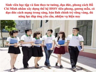 Sinh viên học tập và làm theo tư tưởng, đạo đức, phong cách Hồ
Chí Minh nhằm xây dựng thế hệ HSSV tiên phong, gương mẫu, có
đạo đức cách mạng trong sáng, bản lĩnh chính trị vững vàng, đủ
năng lực đáp ứng yêu cầu, nhiệm vụ hiện nay
 