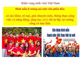 Khát vọng sinh viên Việt Nam
Hình mẫu lý tưởng mà sinh viên phấn đấu:
có sức khỏe, trí tuệ, giỏi chuyên môn, thông thạo công
việc và năng động, sáng tạo, có ý chí tự lập, tự cường,
sống có bản lĩnh.
 
