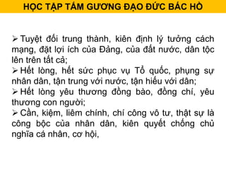  Tuyệt đối trung thành, kiên định lý tưởng cách
mạng, đặt lợi ích của Đảng, của đất nước, dân tộc
lên trên tất cả;
 Hết lòng, hết sức phục vụ Tổ quốc, phụng sự
nhân dân, tận trung với nước, tận hiếu với dân;
 Hết lòng yêu thương đồng bào, đồng chí, yêu
thương con người;
 Cần, kiệm, liêm chính, chí công vô tư, thật sự là
công bộc của nhân dân, kiên quyết chống chủ
nghĩa cá nhân, cơ hội,
HỌC TẬP TẤM GƯƠNG ĐẠO ĐỨC BÁC HỒ
 