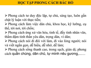  Phong cách tư duy độc lập, tự chủ, sáng tạo, luôn gắn
chặt lý luận với thực tiễn;
 Phong cách làm việc dân chủ, khoa học, kỹ lưỡng, cụ
thể, tới nơi, tới chốn;
 Phong cách ứng xử văn hóa, tinh tế, đầy tính nhân văn,
thấm đậm tinh thần yêu dân, trọng dân, vì dân;
 Phong cách nói đi đôi với làm, đi vào lòng người; nói
và viết ngắn gọn, dễ hiểu, dễ nhớ, dễ làm;
 Phong cách sống thanh cao, trong sạch, giản dị; phong
cách quần chúng, dân chủ, tự mình nêu gương,...…
HỌC TẬP PHONG CÁCH BÁC HỒ
 