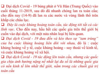  Đại dịch Covid - 19 bùng phát ở Vũ Hán (Trung Quốc) vào
cuối tháng 11-2019, sau đó đã nhanh chóng lan ra toàn cấu;
cho đến nay (14-9) đã lan ra các nước và vùng lãnh thổ trên
khắp các châu lục.
 Đây là cuộc khủng hoảng toàn cầu, tác động tới tất cả các
lĩnh vực. Cho đến nay, hầu hết các quốc gia trên thế giới bị
cuốn vào đại dịch, với một nửa nhân loại bị liên quan.
 Đại dịch Covid - 19 đưa đến và kéo theo sự “tam trùng”
của ba cuộc khủng hoảng liên đới với nhau, đó là : cuộc
khủng hoảng về y tế, cuộc khủng hoảng - suy thoái về kinh tế,
và cuộc khủng hoảng về xã hội.
 Đại dịch Covid - 19 tác động lên toàn cầu, nhưng các quốc
gia chịu ảnh hưởng nặng nề nhất lại đa số là những quốc gia
có nền kinh tế lớn nhất thế giới, nằm trong các chuỗi giá trị
toàn cầu
 
