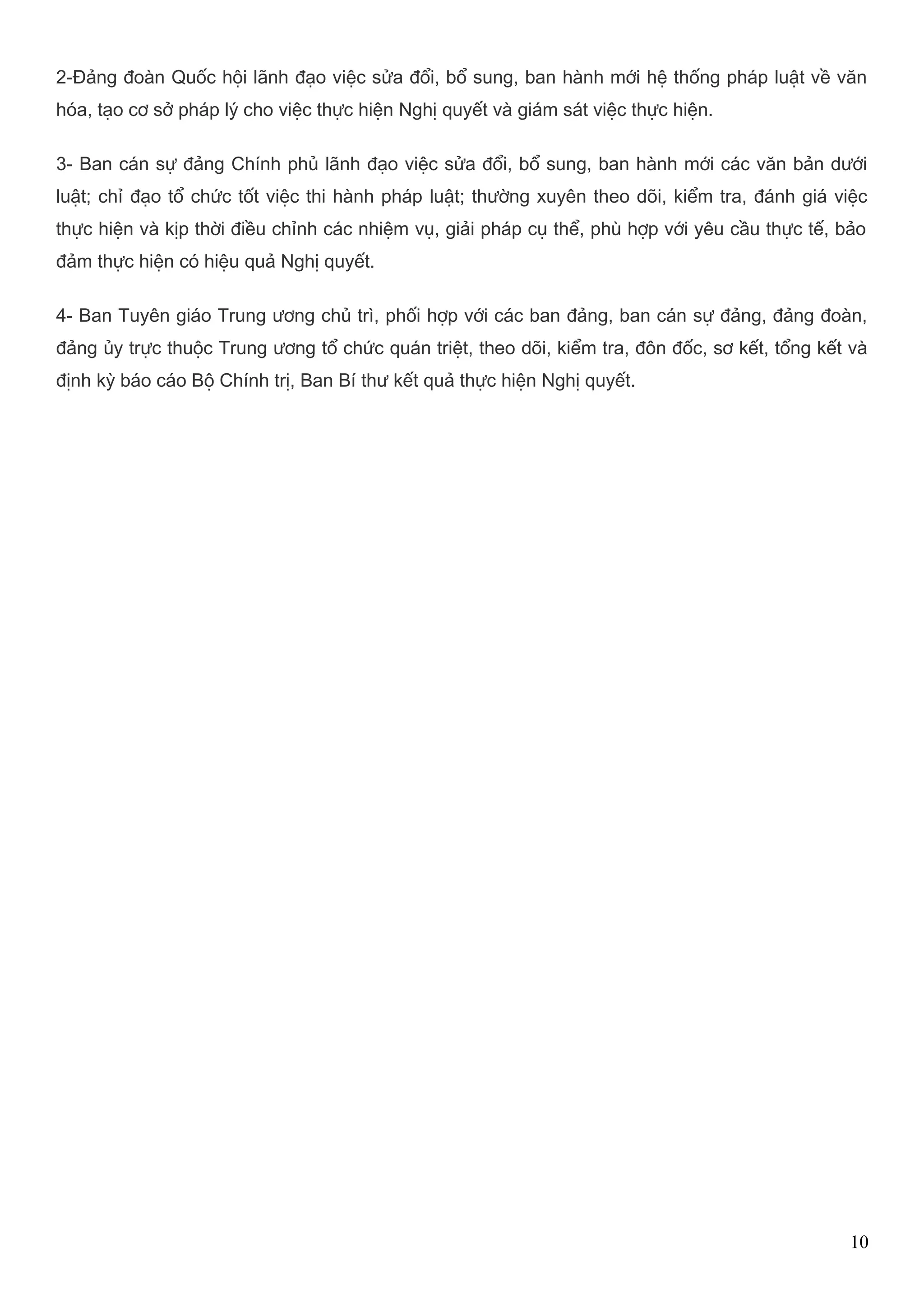 2-Đảng đoàn Quốc hội lãnh đạo việc sửa đổi, bổ sung, ban hành mới hệ thống pháp luật về văn 
hóa, tạo cơ sở pháp lý cho việc thực hiện Nghị quyết và giám sát việc thực hiện. 
3- Ban cán sự đảng Chính phủ lãnh đạo việc sửa đổi, bổ sung, ban hành mới các văn bản dưới 
luật; chỉ đạo tổ chức tốt việc thi hành pháp luật; thường xuyên theo dõi, kiểm tra, đánh giá việc 
thực hiện và kịp thời điều chỉnh các nhiệm vụ, giải pháp cụ thể, phù hợp với yêu cầu thực tế, bảo 
đảm thực hiện có hiệu quả Nghị quyết. 
4- Ban Tuyên giáo Trung ương chủ trì, phối hợp với các ban đảng, ban cán sự đảng, đảng đoàn, 
đảng ủy trực thuộc Trung ương tổ chức quán triệt, theo dõi, kiểm tra, đôn đốc, sơ kết, tổng kết và 
định kỳ báo cáo Bộ Chính trị, Ban Bí thư kết quả thực hiện Nghị quyết. 
10 
