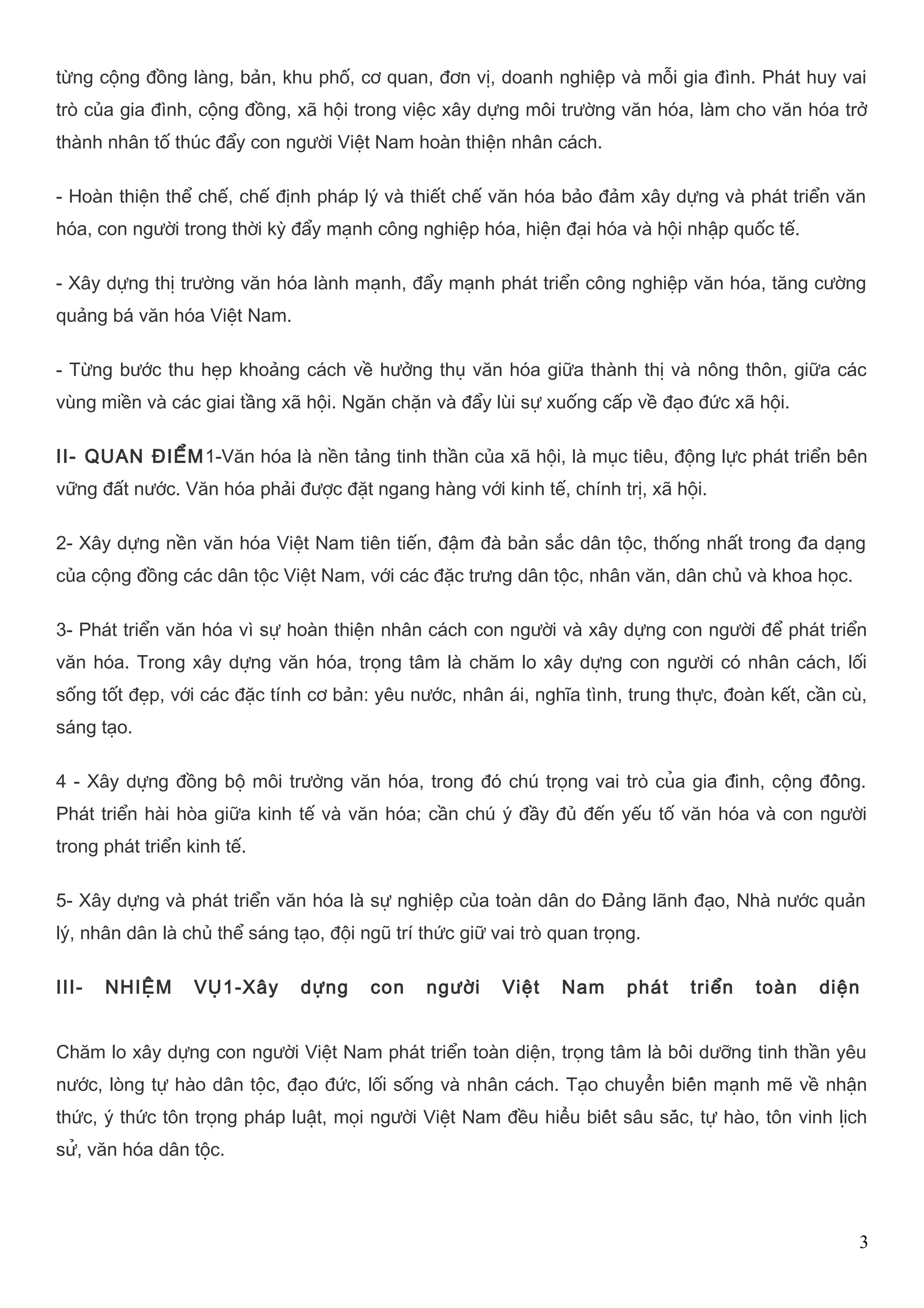 từng cộng đồng làng, bản, khu phố, cơ quan, đơn vị, doanh nghiệp và mỗi gia đình. Phát huy vai 
trò của gia đình, cộng đồng, xã hội trong việc xây dựng môi trường văn hóa, làm cho văn hóa trở 
thành nhân tố thúc đẩy con người Việt Nam hoàn thiện nhân cách. 
- Hoàn thiện thể chế, chế định pháp lý và thiết chế văn hóa bảo đảm xây dựng và phát triển văn 
hóa, con người trong thời kỳ đẩy mạnh công nghiệp hóa, hiện đại hóa và hội nhập quốc tế. 
- Xây dựng thị trường văn hóa lành mạnh, đẩy mạnh phát triển công nghiệp văn hóa, tăng cường 
quảng bá văn hóa Việt Nam. 
- Từng bước thu hẹp khoảng cách về hưởng thụ văn hóa giữa thành thị và nông thôn, giữa các 
vùng miền và các giai tầng xã hội. Ngăn chặn và đẩy lùi sự xuống cấp về đạo đức xã hội. 
II- QUAN ĐIỂM1-Văn hóa là nền tảng tinh thần của xã hội, là mục tiêu, động lực phát triển bền 
vững đất nước. Văn hóa phải được đặt ngang hàng với kinh tế, chính trị, xã hội. 
2- Xây dựng nền văn hóa Việt Nam tiên tiến, đậm đà bản sắc dân tộc, thống nhất trong đa dạng 
của cộng đồng các dân tộc Việt Nam, với các đặc trưng dân tộc, nhân văn, dân chủ và khoa học. 
3- Phát triển văn hóa vì sự hoàn thiện nhân cách con người và xây dựng con người để phát triển 
văn hóa. Trong xây dựng văn hóa, trọng tâm là chăm lo xây dựng con người có nhân cách, lối 
sống tốt đẹp, với các đặc tính cơ bản: yêu nước, nhân ái, nghĩa tình, trung thực, đoàn kết, cần cù, 
sáng tạo. 
4 - Xây dựng đồng bộ môi trường văn hóa, trong đó chú trọng vai trò của gia đình, cộng đồng. 
Phát triển hài hòa giữa kinh tế và văn hóa; cần chú ý đầy đủ đến yếu tố văn hóa và con người 
trong phát triển kinh tế. 
5- Xây dựng và phát triển văn hóa là sự nghiệp của toàn dân do Đảng lãnh đạo, Nhà nước quản 
lý, nhân dân là chủ thể sáng tạo, đội ngũ trí thức giữ vai trò quan trọng. 
III- NHIỆM VỤ1-Xây dựng con người Việt Nam phát triển toàn diện 
Chăm lo xây dựng con người Việt Nam phát triển toàn diện, trọng tâm là bồi dưỡng tinh thần yêu 
nước, lòng tự hào dân tộc, đạo đức, lối sống và nhân cách. Tạo chuyển biến mạnh mẽ về nhận 
thức, ý thức tôn trọng pháp luật, mọi người Việt Nam đều hiểu biết sâu sắc, tự hào, tôn vinh lịch 
sử, văn hóa dân tộc. 
3 
 