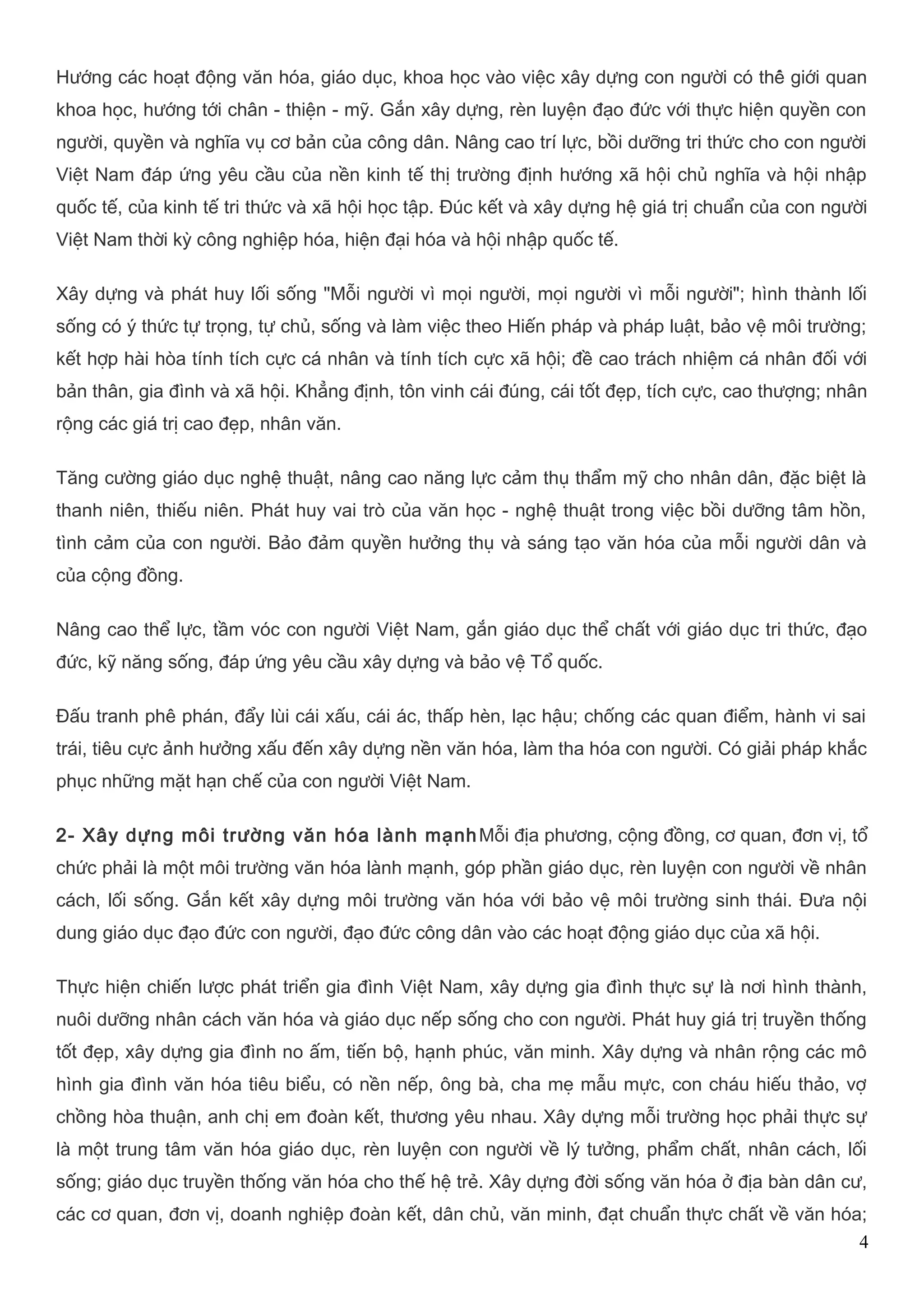 Hướng các hoạt động văn hóa, giáo dục, khoa học vào việc xây dựng con người có thế giới quan 
khoa học, hướng tới chân - thiện - mỹ. Gắn xây dựng, rèn luyện đạo đức với thực hiện quyền con 
người, quyền và nghĩa vụ cơ bản của công dân. Nâng cao trí lực, bồi dưỡng tri thức cho con người 
Việt Nam đáp ứng yêu cầu của nền kinh tế thị trường định hướng xã hội chủ nghĩa và hội nhập 
quốc tế, của kinh tế tri thức và xã hội học tập. Đúc kết và xây dựng hệ giá trị chuẩn của con người 
Việt Nam thời kỳ công nghiệp hóa, hiện đại hóa và hội nhập quốc tế. 
Xây dựng và phát huy lối sống "Mỗi người vì mọi người, mọi người vì mỗi người"; hình thành lối 
sống có ý thức tự trọng, tự chủ, sống và làm việc theo Hiến pháp và pháp luật, bảo vệ môi trường; 
kết hợp hài hòa tính tích cực cá nhân và tính tích cực xã hội; đề cao trách nhiệm cá nhân đối với 
bản thân, gia đình và xã hội. Khẳng định, tôn vinh cái đúng, cái tốt đẹp, tích cực, cao thượng; nhân 
rộng các giá trị cao đẹp, nhân văn. 
Tăng cường giáo dục nghệ thuật, nâng cao năng lực cảm thụ thẩm mỹ cho nhân dân, đặc biệt là 
thanh niên, thiếu niên. Phát huy vai trò của văn học - nghệ thuật trong việc bồi dưỡng tâm hồn, 
tình cảm của con người. Bảo đảm quyền hưởng thụ và sáng tạo văn hóa của mỗi người dân và 
của cộng đồng. 
Nâng cao thể lực, tầm vóc con người Việt Nam, gắn giáo dục thể chất với giáo dục tri thức, đạo 
đức, kỹ năng sống, đáp ứng yêu cầu xây dựng và bảo vệ Tổ quốc. 
Đấu tranh phê phán, đẩy lùi cái xấu, cái ác, thấp hèn, lạc hậu; chống các quan điểm, hành vi sai 
trái, tiêu cực ảnh hưởng xấu đến xây dựng nền văn hóa, làm tha hóa con người. Có giải pháp khắc 
phục những mặt hạn chế của con người Việt Nam. 
2- Xây dựng môi trường văn hóa lành mạnhMỗi địa phương, cộng đồng, cơ quan, đơn vị, tổ 
chức phải là một môi trường văn hóa lành mạnh, góp phần giáo dục, rèn luyện con người về nhân 
cách, lối sống. Gắn kết xây dựng môi trường văn hóa với bảo vệ môi trường sinh thái. Đưa nội 
dung giáo dục đạo đức con người, đạo đức công dân vào các hoạt động giáo dục của xã hội. 
Thực hiện chiến lược phát triển gia đình Việt Nam, xây dựng gia đình thực sự là nơi hình thành, 
nuôi dưỡng nhân cách văn hóa và giáo dục nếp sống cho con người. Phát huy giá trị truyền thống 
tốt đẹp, xây dựng gia đình no ấm, tiến bộ, hạnh phúc, văn minh. Xây dựng và nhân rộng các mô 
hình gia đình văn hóa tiêu biểu, có nền nếp, ông bà, cha mẹ mẫu mực, con cháu hiếu thảo, vợ 
chồng hòa thuận, anh chị em đoàn kết, thương yêu nhau. Xây dựng mỗi trường học phải thực sự 
là một trung tâm văn hóa giáo dục, rèn luyện con người về lý tưởng, phẩm chất, nhân cách, lối 
sống; giáo dục truyền thống văn hóa cho thế hệ trẻ. Xây dựng đời sống văn hóa ở địa bàn dân cư, 
các cơ quan, đơn vị, doanh nghiệp đoàn kết, dân chủ, văn minh, đạt chuẩn thực chất về văn hóa; 
4 
 