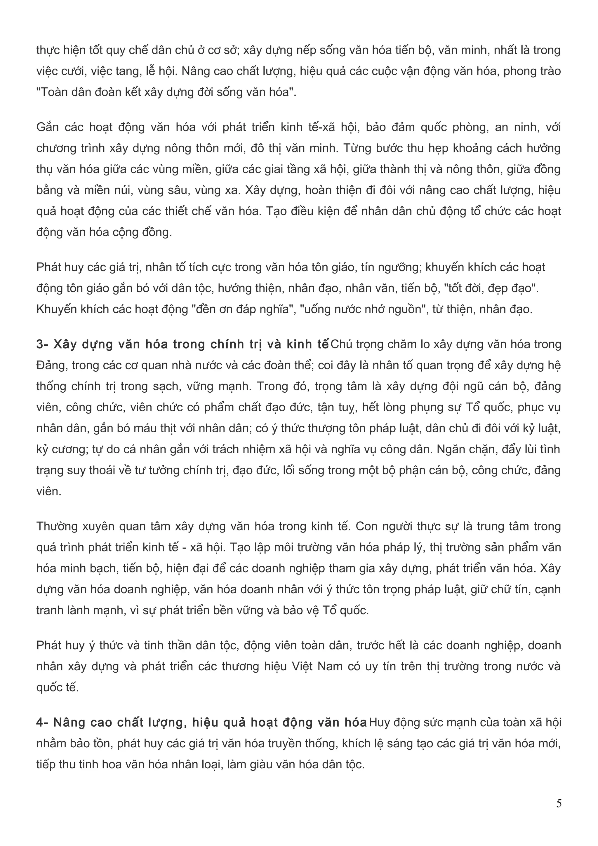 thực hiện tốt quy chế dân chủ ở cơ sở; xây dựng nếp sống văn hóa tiến bộ, văn minh, nhất là trong 
việc cưới, việc tang, lễ hội. Nâng cao chất lượng, hiệu quả các cuộc vận động văn hóa, phong trào 
"Toàn dân đoàn kết xây dựng đời sống văn hóa". 
Gắn các hoạt động văn hóa với phát triển kinh tế-xã hội, bảo đảm quốc phòng, an ninh, với 
chương trình xây dựng nông thôn mới, đô thị văn minh. Từng bước thu hẹp khoảng cách hưởng 
thụ văn hóa giữa các vùng miền, giữa các giai tầng xã hội, giữa thành thị và nông thôn, giữa đồng 
bằng và miền núi, vùng sâu, vùng xa. Xây dựng, hoàn thiện đi đôi với nâng cao chất lượng, hiệu 
quả hoạt động của các thiết chế văn hóa. Tạo điều kiện để nhân dân chủ động tổ chức các hoạt 
động văn hóa cộng đồng. 
Phát huy các giá trị, nhân tố tích cực trong văn hóa tôn giáo, tín ngưỡng; khuyến khích các hoạt 
động tôn giáo gắn bó với dân tộc, hướng thiện, nhân đạo, nhân văn, tiến bộ, "tốt đời, đẹp đạo". 
Khuyến khích các hoạt động "đền ơn đáp nghĩa", "uống nước nhớ nguồn", từ thiện, nhân đạo. 
3- Xây dựng văn hóa trong chính trị và kinh tếChú trọng chăm lo xây dựng văn hóa trong 
Đảng, trong các cơ quan nhà nước và các đoàn thể; coi đây là nhân tố quan trọng để xây dựng hệ 
thống chính trị trong sạch, vững mạnh. Trong đó, trọng tâm là xây dựng đội ngũ cán bộ, đảng 
viên, công chức, viên chức có phẩm chất đạo đức, tận tuỵ, hết lòng phụng sự Tổ quốc, phục vụ 
nhân dân, gắn bó máu thịt với nhân dân; có ý thức thượng tôn pháp luật, dân chủ đi đôi với kỷ luật, 
kỷ cương; tự do cá nhân gắn với trách nhiệm xã hội và nghĩa vụ công dân. Ngăn chặn, đẩy lùi tình 
trạng suy thoái về tư tưởng chính trị, đạo đức, lối sống trong một bộ phận cán bộ, công chức, đảng 
viên. 
Thường xuyên quan tâm xây dựng văn hóa trong kinh tế. Con người thực sự là trung tâm trong 
quá trình phát triển kinh tế - xã hội. Tạo lập môi trường văn hóa pháp lý, thị trường sản phẩm văn 
hóa minh bạch, tiến bộ, hiện đại để các doanh nghiệp tham gia xây dựng, phát triển văn hóa. Xây 
dựng văn hóa doanh nghiệp, văn hóa doanh nhân với ý thức tôn trọng pháp luật, giữ chữ tín, cạnh 
tranh lành mạnh, vì sự phát triển bền vững và bảo vệ Tổ quốc. 
Phát huy ý thức và tinh thần dân tộc, động viên toàn dân, trước hết là các doanh nghiệp, doanh 
nhân xây dựng và phát triển các thương hiệu Việt Nam có uy tín trên thị trường trong nước và 
quốc tế. 
4- Nâng cao chất lượng, hiệu quả hoạt động văn hóaHuy động sức mạnh của toàn xã hội 
nhằm bảo tồn, phát huy các giá trị văn hóa truyền thống, khích lệ sáng tạo các giá trị văn hóa mới, 
tiếp thu tinh hoa văn hóa nhân loại, làm giàu văn hóa dân tộc. 
5 
 