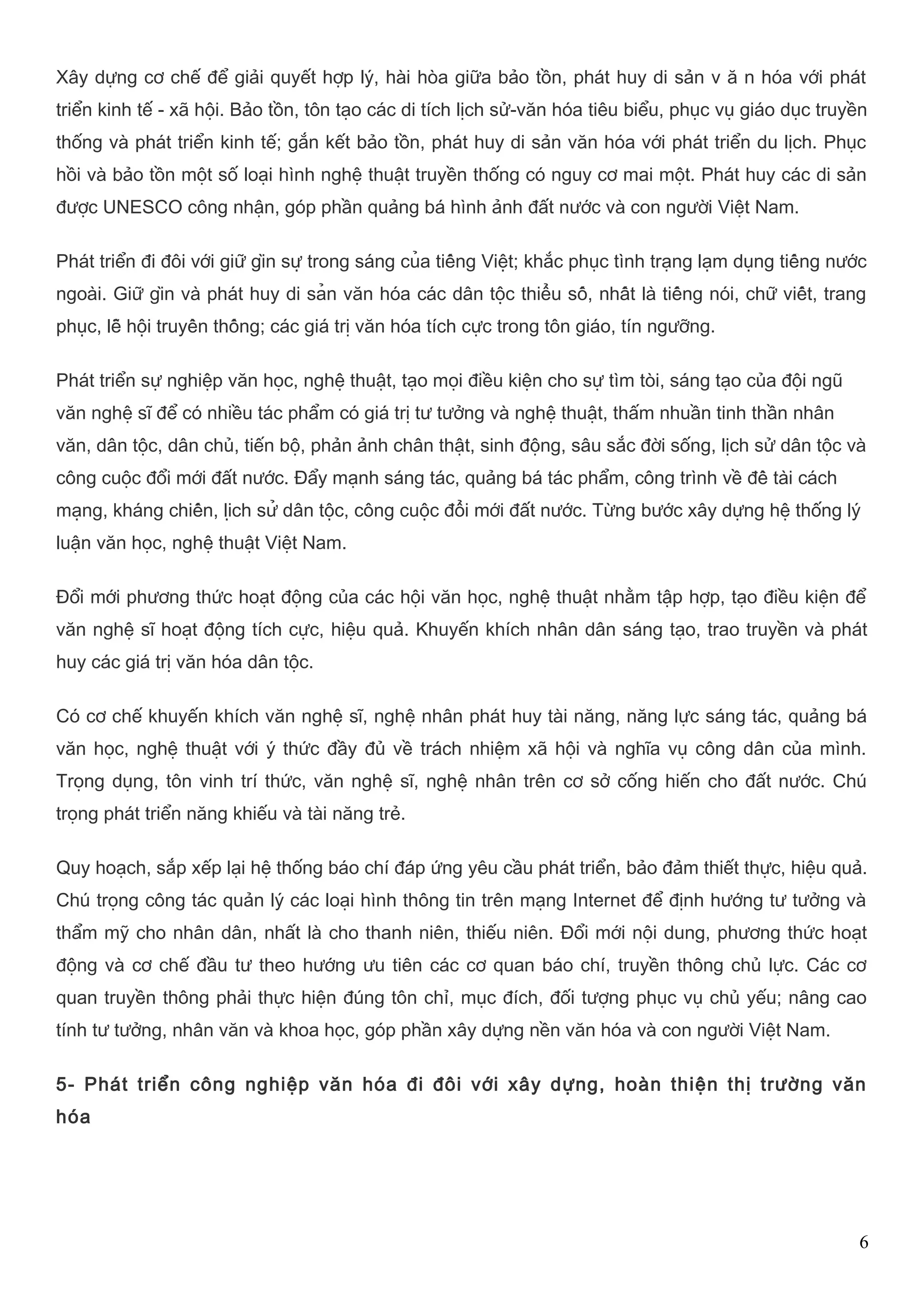 Xây dựng cơ chế để giải quyết hợp lý, hài hòa giữa bảo tồn, phát huy di sản v ă n hóa với phát 
triển kinh tế - xã hội. Bảo tồn, tôn tạo các di tích lịch sử-văn hóa tiêu biểu, phục vụ giáo dục truyền 
thống và phát triển kinh tế; gắn kết bảo tồn, phát huy di sản văn hóa với phát triển du lịch. Phục 
hồi và bảo tồn một số loại hình nghệ thuật truyền thống có nguy cơ mai một. Phát huy các di sản 
được UNESCO công nhận, góp phần quảng bá hình ảnh đất nước và con người Việt Nam. 
Phát triển đi đôi với giữ gìn sự trong sáng của tiếng Việt; khắc phục tình trạng lạm dụng tiếng nước 
ngoài. Giữ gìn và phát huy di sản văn hóa các dân tộc thiểu số, nhất là tiếng nói, chữ viết, trang 
phục, lễ hội truyền thống; các giá trị văn hóa tích cực trong tôn giáo, tín ngưỡng. 
Phát triển sự nghiệp văn học, nghệ thuật, tạo mọi điều kiện cho sự tìm tòi, sáng tạo của đội ngũ 
văn nghệ sĩ để có nhiều tác phẩm có giá trị tư tưởng và nghệ thuật, thấm nhuần tinh thần nhân 
văn, dân tộc, dân chủ, tiến bộ, phản ảnh chân thật, sinh động, sâu sắc đời sống, lịch sử dân tộc và 
công cuộc đổi mới đất nước. Đẩy mạnh sáng tác, quảng bá tác phẩm, công trình về đề tài cách 
mạng, kháng chiến, lịch sử dân tộc, công cuộc đổi mới đất nước. Từng bước xây dựng hệ thống lý 
luận văn học, nghệ thuật Việt Nam. 
Đổi mới phương thức hoạt động của các hội văn học, nghệ thuật nhằm tập hợp, tạo điều kiện để 
văn nghệ sĩ hoạt động tích cực, hiệu quả. Khuyến khích nhân dân sáng tạo, trao truyền và phát 
huy các giá trị văn hóa dân tộc. 
Có cơ chế khuyến khích văn nghệ sĩ, nghệ nhân phát huy tài năng, năng lực sáng tác, quảng bá 
văn học, nghệ thuật với ý thức đầy đủ về trách nhiệm xã hội và nghĩa vụ công dân của mình. 
Trọng dụng, tôn vinh trí thức, văn nghệ sĩ, nghệ nhân trên cơ sở cống hiến cho đất nước. Chú 
trọng phát triển năng khiếu và tài năng trẻ. 
Quy hoạch, sắp xếp lại hệ thống báo chí đáp ứng yêu cầu phát triển, bảo đảm thiết thực, hiệu quả. 
Chú trọng công tác quản lý các loại hình thông tin trên mạng Internet để định hướng tư tưởng và 
thẩm mỹ cho nhân dân, nhất là cho thanh niên, thiếu niên. Đổi mới nội dung, phương thức hoạt 
động và cơ chế đầu tư theo hướng ưu tiên các cơ quan báo chí, truyền thông chủ lực. Các cơ 
quan truyền thông phải thực hiện đúng tôn chỉ, mục đích, đối tượng phục vụ chủ yếu; nâng cao 
tính tư tưởng, nhân văn và khoa học, góp phần xây dựng nền văn hóa và con người Việt Nam. 
5- Phát triển công nghiệp văn hóa đi đôi với xây dựng, hoàn thiện thị trường văn 
hóa 
6 
 