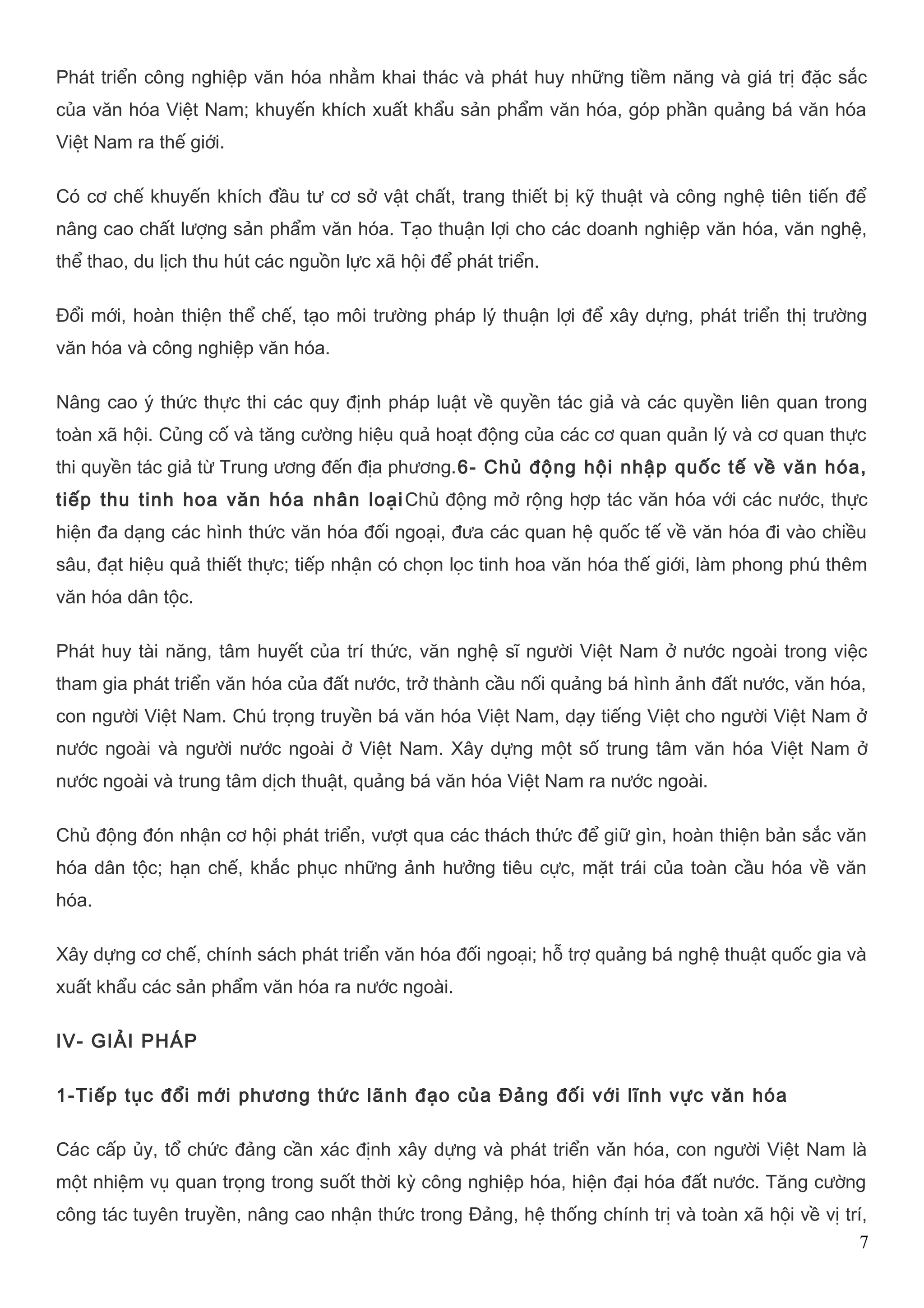 Phát triển công nghiệp văn hóa nhằm khai thác và phát huy những tiềm năng và giá trị đặc sắc 
của văn hóa Việt Nam; khuyến khích xuất khẩu sản phẩm văn hóa, góp phần quảng bá văn hóa 
Việt Nam ra thế giới. 
Có cơ chế khuyến khích đầu tư cơ sở vật chất, trang thiết bị kỹ thuật và công nghệ tiên tiến để 
nâng cao chất lượng sản phẩm văn hóa. Tạo thuận lợi cho các doanh nghiệp văn hóa, văn nghệ, 
thể thao, du lịch thu hút các nguồn lực xã hội để phát triển. 
Đổi mới, hoàn thiện thể chế, tạo môi trường pháp lý thuận lợi để xây dựng, phát triển thị trường 
văn hóa và công nghiệp văn hóa. 
Nâng cao ý thức thực thi các quy định pháp luật về quyền tác giả và các quyền liên quan trong 
toàn xã hội. Củng cố và tăng cường hiệu quả hoạt động của các cơ quan quản lý và cơ quan thực 
thi quyền tác giả từ Trung ương đến địa phương.6- Chủ động hội nhập quốc tế về văn hóa, 
tiếp thu tinh hoa văn hóa nhân loạiChủ động mở rộng hợp tác văn hóa với các nước, thực 
hiện đa dạng các hình thức văn hóa đối ngoại, đưa các quan hệ quốc tế về văn hóa đi vào chiều 
sâu, đạt hiệu quả thiết thực; tiếp nhận có chọn lọc tinh hoa văn hóa thế giới, làm phong phú thêm 
văn hóa dân tộc. 
Phát huy tài năng, tâm huyết của trí thức, văn nghệ sĩ người Việt Nam ở nước ngoài trong việc 
tham gia phát triển văn hóa của đất nước, trở thành cầu nối quảng bá hình ảnh đất nước, văn hóa, 
con người Việt Nam. Chú trọng truyền bá văn hóa Việt Nam, dạy tiếng Việt cho người Việt Nam ở 
nước ngoài và người nước ngoài ở Việt Nam. Xây dựng một số trung tâm văn hóa Việt Nam ở 
nước ngoài và trung tâm dịch thuật, quảng bá văn hóa Việt Nam ra nước ngoài. 
Chủ động đón nhận cơ hội phát triển, vượt qua các thách thức để giữ gìn, hoàn thiện bản sắc văn 
hóa dân tộc; hạn chế, khắc phục những ảnh hưởng tiêu cực, mặt trái của toàn cầu hóa về văn 
hóa. 
Xây dựng cơ chế, chính sách phát triển văn hóa đối ngoại; hỗ trợ quảng bá nghệ thuật quốc gia và 
xuất khẩu các sản phẩm văn hóa ra nước ngoài. 
IV- GIẢI PHÁP 
1-Tiếp tục đổi mới phương thức lãnh đạo của Đảng đối với lĩnh vực văn hóa 
Các cấp ủy, tổ chức đảng cần xác định xây dựng và phát triển vǎn hóa, con người Việt Nam là 
một nhiệm vụ quan trọng trong suốt thời kỳ công nghiệp hóa, hiện đại hóa đất nước. Tăng cường 
công tác tuyên truyền, nâng cao nhận thức trong Đảng, hệ thống chính trị và toàn xã hội về vị trí, 
7 
 