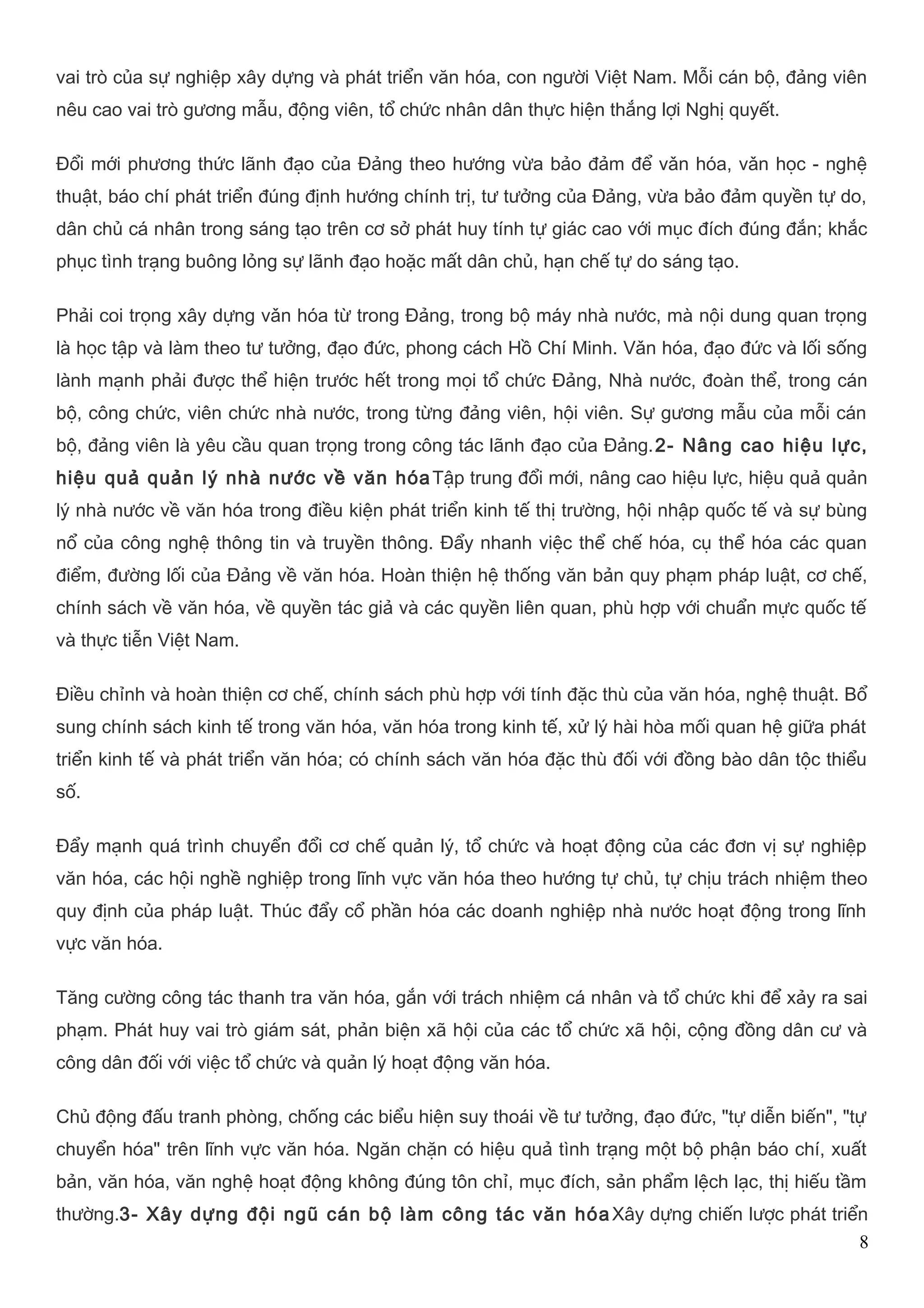 vai trò của sự nghiệp xây dựng và phát triển văn hóa, con người Việt Nam. Mỗi cán bộ, đảng viên 
nêu cao vai trò gương mẫu, động viên, tổ chức nhân dân thực hiện thắng lợi Nghị quyết. 
Đổi mới phương thức lãnh đạo của Đảng theo hướng vừa bảo đảm để vǎn hóa, vǎn học - nghệ 
thuật, báo chí phát triển đúng định hướng chính trị, tư tưởng của Đảng, vừa bảo đảm quyền tự do, 
dân chủ cá nhân trong sáng tạo trên cơ sở phát huy tính tự giác cao với mục đích đúng đắn; khắc 
phục tình trạng buông lỏng sự lãnh đạo hoặc mất dân chủ, hạn chế tự do sáng tạo. 
Phải coi trọng xây dựng vǎn hóa từ trong Đảng, trong bộ máy nhà nước, mà nội dung quan trọng 
là học tập và làm theo tư tưởng, đạo đức, phong cách Hồ Chí Minh. Vǎn hóa, đạo đức và lối sống 
lành mạnh phải được thể hiện trước hết trong mọi tổ chức Đảng, Nhà nước, đoàn thể, trong cán 
bộ, công chức, viên chức nhà nước, trong từng đảng viên, hội viên. Sự gương mẫu của mỗi cán 
bộ, đảng viên là yêu cầu quan trọng trong công tác lãnh đạo của Đảng.2- Nâng cao hiệu lực, 
hiệu quả quản lý nhà nước về văn hóaTập trung đổi mới, nâng cao hiệu lực, hiệu quả quản 
lý nhà nước về văn hóa trong điều kiện phát triển kinh tế thị trường, hội nhập quốc tế và sự bùng 
nổ của công nghệ thông tin và truyền thông. Đẩy nhanh việc thể chế hóa, cụ thể hóa các quan 
điểm, đường lối của Đảng về văn hóa. Hoàn thiện hệ thống văn bản quy phạm pháp luật, cơ chế, 
chính sách về văn hóa, về quyền tác giả và các quyền liên quan, phù hợp với chuẩn mực quốc tế 
và thực tiễn Việt Nam. 
Điều chỉnh và hoàn thiện cơ chế, chính sách phù hợp với tính đặc thù của văn hóa, nghệ thuật. Bổ 
sung chính sách kinh tế trong văn hóa, văn hóa trong kinh tế, xử lý hài hòa mối quan hệ giữa phát 
triển kinh tế và phát triển văn hóa; có chính sách văn hóa đặc thù đối với đồng bào dân tộc thiểu 
số. 
Đẩy mạnh quá trình chuyển đổi cơ chế quản lý, tổ chức và hoạt động của các đơn vị sự nghiệp 
văn hóa, các hội nghề nghiệp trong lĩnh vực văn hóa theo hướng tự chủ, tự chịu trách nhiệm theo 
quy định của pháp luật. Thúc đẩy cổ phần hóa các doanh nghiệp nhà nước hoạt động trong lĩnh 
vực văn hóa. 
Tăng cường công tác thanh tra văn hóa, gắn với trách nhiệm cá nhân và tổ chức khi để xảy ra sai 
phạm. Phát huy vai trò giám sát, phản biện xã hội của các tổ chức xã hội, cộng đồng dân cư và 
công dân đối với việc tổ chức và quản lý hoạt động văn hóa. 
Chủ động đấu tranh phòng, chống các biểu hiện suy thoái về tư tưởng, đạo đức, "tự diễn biến", "tự 
chuyển hóa" trên lĩnh vực văn hóa. Ngăn chặn có hiệu quả tình trạng một bộ phận báo chí, xuất 
bản, văn hóa, văn nghệ hoạt động không đúng tôn chỉ, mục đích, sản phẩm lệch lạc, thị hiếu tầm 
thường.3- Xây dựng đội ngũ cán bộ làm công tác văn hóaXây dựng chiến lược phát triển 
8 
 