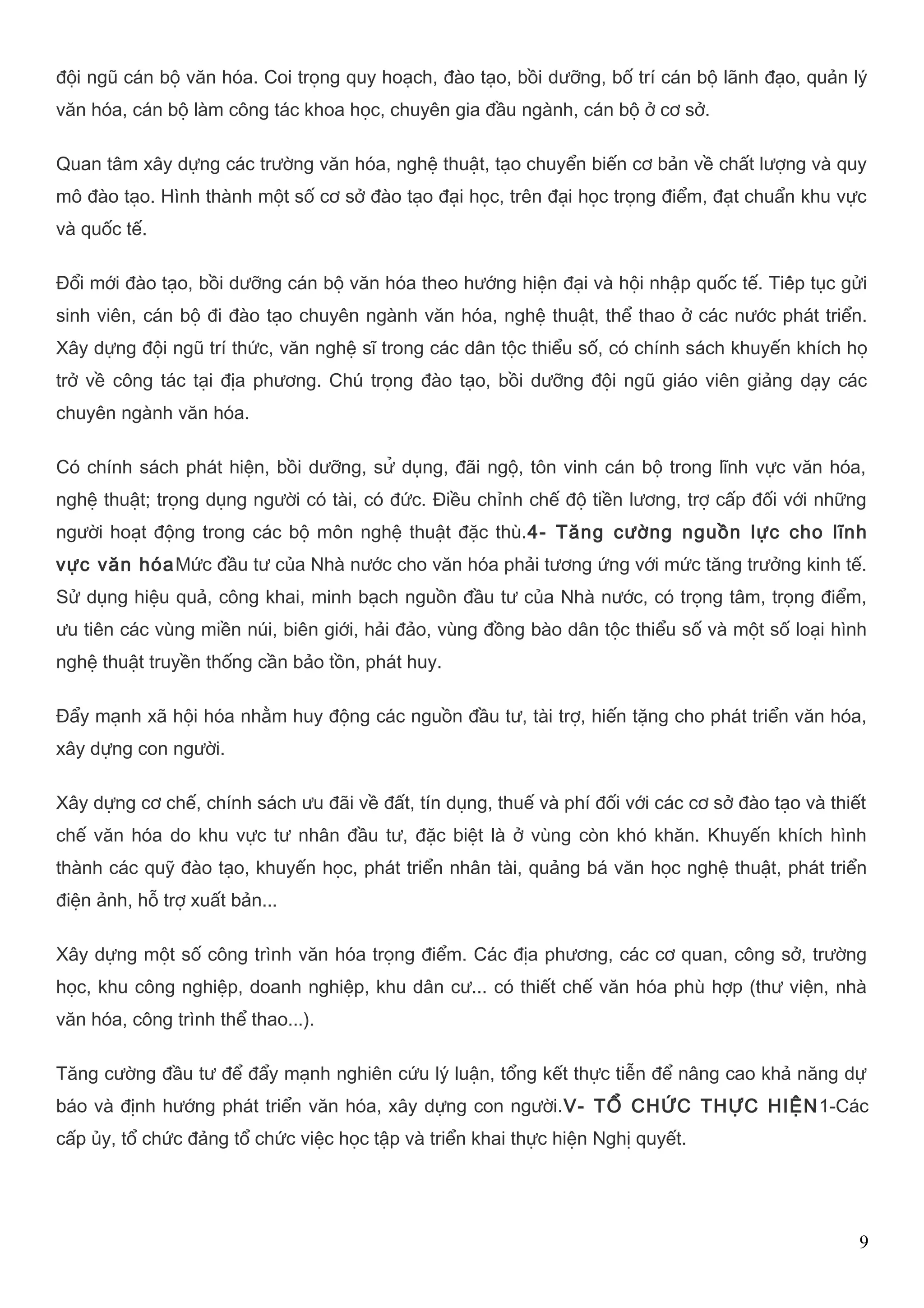 đội ngũ cán bộ văn hóa. Coi trọng quy hoạch, đào tạo, bồi dưỡng, bố trí cán bộ lãnh đạo, quản lý 
văn hóa, cán bộ làm công tác khoa học, chuyên gia đầu ngành, cán bộ ở cơ sở. 
Quan tâm xây dựng các trường văn hóa, nghệ thuật, tạo chuyển biến cơ bản về chất lượng và quy 
mô đào tạo. Hình thành một số cơ sở đào tạo đại học, trên đại học trọng điểm, đạt chuẩn khu vực 
và quốc tế. 
Đổi mới đào tạo, bồi dưỡng cán bộ văn hóa theo hướng hiện đại và hội nhập quốc tế. Tiếp tục gửi 
sinh viên, cán bộ đi đào tạo chuyên ngành văn hóa, nghệ thuật, thể thao ở các nước phát triển. 
Xây dựng đội ngũ trí thức, văn nghệ sĩ trong các dân tộc thiểu số, có chính sách khuyến khích họ 
trở về công tác tại địa phương. Chú trọng đào tạo, bồi dưỡng đội ngũ giáo viên giảng dạy các 
chuyên ngành văn hóa. 
Có chính sách phát hiện, bồi dưỡng, sử dụng, đãi ngộ, tôn vinh cán bộ trong lĩnh vực văn hóa, 
nghệ thuật; trọng dụng người có tài, có đức. Điều chỉnh chế độ tiền lương, trợ cấp đối với những 
người hoạt động trong các bộ môn nghệ thuật đặc thù.4- Tăng cường nguồn lực cho lĩnh 
vực văn hóaMức đầu tư của Nhà nước cho văn hóa phải tương ứng với mức tăng trưởng kinh tế. 
Sử dụng hiệu quả, công khai, minh bạch nguồn đầu tư của Nhà nước, có trọng tâm, trọng điểm, 
ưu tiên các vùng miền núi, biên giới, hải đảo, vùng đồng bào dân tộc thiểu số và một số loại hình 
nghệ thuật truyền thống cần bảo tồn, phát huy. 
Đẩy mạnh xã hội hóa nhằm huy động các nguồn đầu tư, tài trợ, hiến tặng cho phát triển văn hóa, 
xây dựng con người. 
Xây dựng cơ chế, chính sách ưu đãi về đất, tín dụng, thuế và phí đối với các cơ sở đào tạo và thiết 
chế văn hóa do khu vực tư nhân đầu tư, đặc biệt là ở vùng còn khó khăn. Khuyến khích hình 
thành các quỹ đào tạo, khuyến học, phát triển nhân tài, quảng bá văn học nghệ thuật, phát triển 
điện ảnh, hỗ trợ xuất bản... 
Xây dựng một số công trình văn hóa trọng điểm. Các địa phương, các cơ quan, công sở, trường 
học, khu công nghiệp, doanh nghiệp, khu dân cư... có thiết chế văn hóa phù hợp (thư viện, nhà 
văn hóa, công trình thể thao...). 
Tăng cường đầu tư để đẩy mạnh nghiên cứu lý luận, tổng kết thực tiễn để nâng cao khả năng dự 
báo và định hướng phát triển văn hóa, xây dựng con người.V- TỔ CHỨC THỰC HIỆN1-Các 
cấp ủy, tổ chức đảng tổ chức việc học tập và triển khai thực hiện Nghị quyết. 
9 
 