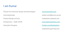I am Kumar
Passion for immersive design and technologies
Avid sketchnoter
Product Design at Cisco
Entrepreneur - OoBI, InfiVR
Interaction Designer
www.kumarahir.com
twitter.com/@kernel_kumar
Letsketchin.substack.com
www.atomicsketches.com
Twitter.com/@letsketchin
Letsketchin.gumroad.com
 