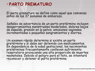 .  PARTO PREMATURO   El parto prematuro se define como aquel que comienza antes de las 37 semanas de embarazo.  Señales de advertencia de un parto pretérmino incluyen desgarramientos menstruales moderados, dolores bajos de espalda, presión en la pelvis, emisiones vaginales incrementadas o pequeños sangramientos y diarrea.  Un examen rápido determina si existe un parto pretérmino y si debe ser detenido con medicamentos. En dependencia de la edad gestacional, los nacimientos pretérminos frecuentemente conllevan sufrimiento respiratorio provocando una alta proporción de muertes neonatales. Debido al peligro para el feto, se intentará reconocer y detener el parto pretérmino.  