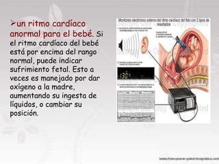 un ritmo cardíaco anormal para el bebé . Si el ritmo cardíaco del bebé está por encima del rango normal, puede indicar sufrimiento fetal. Esto a veces es manejado por dar oxígeno a la madre, aumentando su ingesta de líquidos, o cambiar su posición.  