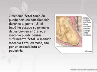 meconio fetal también puede ser una complicación durante el parto . Si el bebé ha pasado su primera deposición en el útero, el meconio puede causar sufrimiento fetal. A menudo meconio fetal es manejado por un especialista en pediatría. 