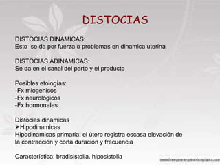DISTOCIAS DISTOCIAS DINAMICAS: Esto  se da por fuerza o problemas en dinamica uterina DISTOCIAS ADINAMICAS: Se da en el canal del parto y el producto Posibles etologías: -Fx miogenicos -Fx neurológicos -Fx hormonales Distocias dinámicas Hipodinamicas Hipodinamicas primaria: el útero registra escasa elevación de la contracción y corta duración y frecuencia Característica: bradisistolia, hiposistolia 