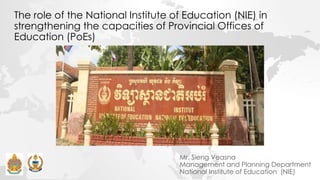 The role of the National Institute of Education (NIE) in
strengthening the capacities of Provincial Offices of
Education (PoEs)
Mr. Sieng Veasna
Management and Planning Department
National Institute of Education (NIE)
 