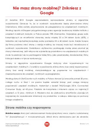 Agencja interaktywna Migomedia
www.migomedia.pl
Strona 1 z 4
Nie masz strony mobilnej? Znikniesz z
Google
21 kwietnia 2015 Google zapowiedziało wprowadzenie zmiany w algorytmie
wyszukiwania. Oznacza to, że w wynikach wyszukiwania będą promowane strony
internetowe, które zostały przystosowane do przeglądania na urządzeniach mobilnych.
Według raportu mShopper przygotowanego przez agencję badawczą Mobile Institute z
urządzeń mobilnych korzysta w Polsce prawie 70% internautów. Największą grupę osób
korzystających ze smartfonów stanowią osoby między 25 a 34 rokiem życia (62%), z
tabletów zaś najchętniej korzystają osoby pomiędzy 35 a 44 rokiem życia. Każda licząca
się firma powinna mieć stronę z wersją mobilną, bo inaczej może być niewidoczna w
wynikach wyszukiwania. Dodatkowo użytkownicy postrzegają markę przez pryzmat jej
strony internetowej. Jeśli witryna nie wyświetla się prawidłowo na urządzeniach mobilnych
może to przełożyć się na postrzeganie takiej firmy, jako przestarzałej, staroświeckiej i firmy
która jest daleko w tyle za konkurencją.
Zmiany w algorytmie wyszukiwania Google dotyczą stron wyszukiwanych na
urządzeniach mobilnych. Z wyników wyszukiwania znikną strony bez wersji responsywnej i
strony bez wersji mobilnej, niewyświetlające się poprawnie na urządzeniach i
nieprzystosowane do urządzeń, na których są przeglądane.
Według danych StatCounter ruch mobilny w Polsce stanowi już znacznie ponad 20 proc.
całego ruchu w Sieci i na pewno będzie wzrastał biorąc pod uwagę rosnącą
popularność urządzeń mobilnych. Natomiast z badań TNS/Google 2014, Connected
Consumer Study, aż 43 proc. Polaków do korzystania z Internetu używa co najmniej 2
urządzeń, a 12 proc. minimum 3. Wiadomo też, że użytkownicy smartfonów używają ich
najczęściej do wyszukiwania informacji czy produktów, a zakupu dokonują za pomocą
innego urządzenia.
Strona mobilna czy responsywna
Mobilna wersja strony jest odwzorowaniem tradycyjnej strony www, często z subdomeną
"m" (nazwastrony.pl -> m.nazwastrony.pl). Układ strony dostosowany jest do ekranów
 
