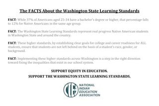 The FACTS About the Washington State Learning Standards
FACT: While 37% of Americans aged 25-34 have a bachelor’s degree or higher, that percentage falls
to 12% for Native Americans in the same age group.
FACT: The Washington State Learning Standards represent real progress Native American students
in Washington State and around the country.
FACT: These higher standards, by establishing clear goals for college and career readiness for ALL
students, ensure that students are not left behind on the basis of a student's race, gender, or
background.
FACT: Implementing these higher standards across Washington is a step in the right direction
toward fixing the inequalities that exist in our school system.
SUPPORT EQUITY IN EDUCATION.
SUPPORT THE WASHINGTON STATE LEARNING STANDARDS.
 