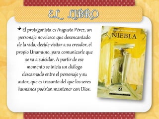 El protagonista es Augusto Pérez, un
 personaje novelesco que desencantado
de la vida, decide visitar a su creador, el
propio Unamuno, para comunicarle que
     se va a suicidar. A partir de ese
      momento se inicia un diálogo
   descarnado entre el personaje y su
 autor, que es trasunto del que los seres
 humanos podrían mantener con Dios.
 
