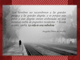 “Los hombres no sucumbimos a las grandes
penas y a las grandes alegrías, y es porque esas
penas y esas alegrías vienen embozadas en una
inmensa niebla de pequeños incidentes. Y la vida
es esto, niebla. La vida es una nebulosa.”

                           Augusto Pérez en Niebla
 