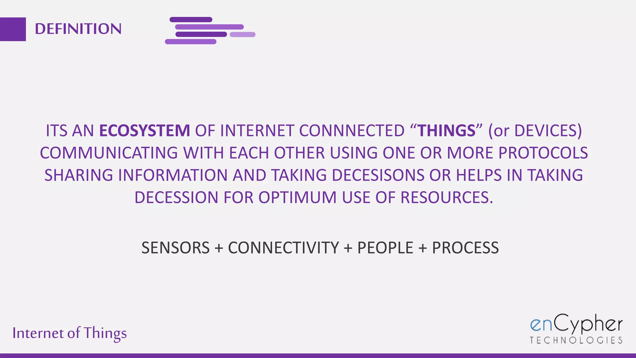 Internetof Things
DEFINITION
ITS AN ECOSYSTEM OF INTERNET CONNNECTED “THINGS” (or DEVICES)
COMMUNICATING WITH EACH OTHER USING ONE OR MORE PROTOCOLS
SHARING INFORMATION AND TAKING DECESISONS OR HELPS IN TAKING
DECESSION FOR OPTIMUM USE OF RESOURCES.
SENSORS + CONNECTIVITY + PEOPLE + PROCESS
 