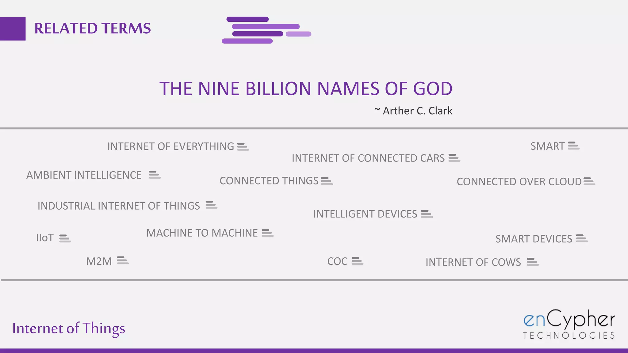 Internetof Things
RELATEDTERMS
THE NINE BILLION NAMES OF GOD
~ Arther C. Clark
INTERNET OF EVERYTHING
IIoT
M2M
INDUSTRIAL INTERNET OF THINGS
CONNECTED THINGS
MACHINE TO MACHINE
SMART DEVICES
INTELLIGENT DEVICES
SMART
COC
CONNECTED OVER CLOUD
INTERNET OF CONNECTED CARS
INTERNET OF COWS
AMBIENT INTELLIGENCE
 