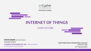 INTERNET OF THINGS
Cofounder Director
HITESH KUMAR (aka HITESH ROHILLA)
GUEST LECTURE
27th January 2017
enCypher Technologies Pvt. Ltd. INNOVATING CHANGES NEW DELHI, INDIA
An IoT M2M Product Company
enCypher
T E C H N O L O G I E S
NORTHERN INDIA ENGINEERING COLLEGE
INNOVATING CHANGES
 