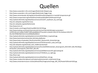 Quellen
•   http://www.auswandern-info.com/images/Niederlande-Wappen.png
•   http://www.auswandern-info.com/images/Niederlande-Flagge-G.jpg
•   http://www.sonnenlaender.de/img/deutschland/klima/klimadiagramm-st-wendel-temperaturen.gif
•   http://www.europaurlaub.org/media/klima/niederlande%20klima%20maastricht.gif
•   http://upload.wikimedia.org/wikipedia/commons/5/51/ECT_waalhaven_bij_nacht.jpg
•   http://en.wikipedia.org/wiki/Germany
•   http://en.wikipedia.org/wiki/Netherlands
•   http://www.knmi.nl/
•   http://s.bstatic.com/images/hotel/max300/135/135739.jpg
•   http://www.booking.com/hotel/nl/prinshendrik.de.html?aid=301593;label=amsterdam|-
    312591165;sid=3c0dee75298772481adadb0b4e1f77ac;dcid=1;checkin=2012-07-01;checkout=2012-07-
    04;srfid=ff2f8d76b67dcfc213c5effd0a09ed96X12
•   http://upload.wikimedia.org/wikipedia/commons/6/62/Albert_Cuypmarkt.jpg
•   http://www.bootmieteninamsterdam.de/index.phpRouten
•   http://www.boaty.nl/uploaded_files/Grachtenfahrt_Bootsverleih_Amsterdam.jpg
•   http://upload.wikimedia.org/wikipedia/commons/3/35/Amsterdam_oude_kerk2.jpg
•   http://de.wikipedia.org/wiki/Oude_Kerk_%28Amsterdam%29
•   http://upload.wikimedia.org/wikipedia/commons/thumb/9/9f/Amsterdam_Keizersgracht_0353-0357_001.JPG/362px-
    Amsterdam_Keizersgracht_0353-0357_001.JPG
•   http://upload.wikimedia.org/wikipedia/commons/a/a9/Rijksmuseum01.jpg?uselang=de
•   http://upload.wikimedia.org/wikipedia/commons/7/7b/Nemo_at_night.jpg
•   http://foam.org/
•   http://upload.wikimedia.org/wikipedia/commons/d/da/Patat_met.jpg
•   http://www.reiseberichte.bplaced.net/niederlande/amsterdam-niederlande-02.jpg
•   http://www.amsterdammuseum.nl/sites/default/files/imagecache/image_682_342/Header%20trailer%20I.jpg
 