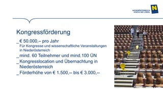 16
Kongressförderung
_ € 50.000,– pro Jahr
Für Kongresse und wissenschaftliche Veranstaltungen
in Niederösterreich
_mind. 60 Teilnehmer und mind.100 ÜN
_ Kongresslocation und Übernachtung in
Niederösterreich
_Förderhöhe von € 1.500,-- bis € 3.000,--
 